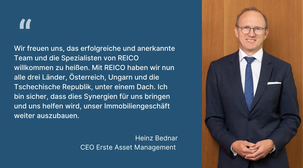 Heinz Bednar, CEO Erste Asset Management: „Wir freuen uns, das erfolgreiche und anerkannte Team und die Spezialisten von REICO willkommen zu heißen. Mit REICO haben wir nun alle drei Länder, Österreich, Ungarn und die Tschechische Republik, unter einem Dach. Ich bin sicher, dass dies Synergien für uns bringen und uns helfen wird, unser Immobiliengeschäft weiter auszubauen.“