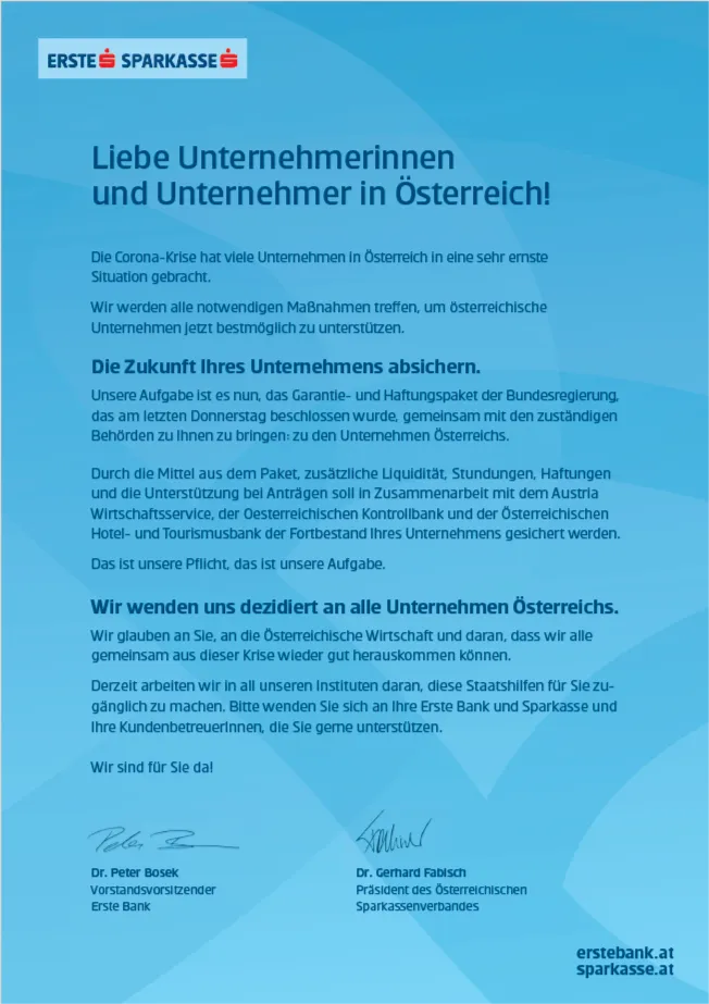 Liebe Unternehmerinnen und Unternehmer in Österreich! Die Corona-Krise hat viele Unternehmen in Österreich in eine sehr ernste Situation gebracht. Wir werden alle notwendigen Maßnahmen treffen, um österreichische Unternehmen jetzt bestmöglich zu unterstützen. Die Zukunft Ihres Unternehmens absichern. Unsere Aufgabe ist es nun, das Garantie- und Haftungspaket der Bundesregierung, das am letzten Donnerstag beschlossen wurde, gemeinsam mit den zuständigen Behörden zu Ihnen zu bringen: zu den Unternehmen Österreichs. Durch die Mittel aus dem Paket, zusätzliche Liquidität, Stundungen, Haftungen und die Unterstützung bei Anträgen soll in Zusammenarbeit mit dem Austria Wirtschaftsservice, der Oesterreichischen Kontrollbank und der Österreichischen Hotel- und Tourismusbank der Fortbestand Ihres Unternehmens gesichert werden. Das ist unsere Pflicht, das ist unsere Aufgabe. Wir wenden uns dezidiert an alle Unternehmen Österreichs. Wir glauben an Sie, an die Österreichische Wirtschaft und daran, dass wir alle gemeinsam aus dieser Krise wieder gut herauskommen können. Derzeit arbeiten wir in all unseren Instituten daran, diese Staatshilfen für Sie zugänglich zu machen. Bitte wenden Sie sich an Ihre Erste Bank und Sparkasse und Ihre KundenbetreuerInnen, die Sie gerne unterstützen. Wir sind für Sie da! Dr. Peter Bosek, Vorstandsvorsitzender Erste Bank und Dr. Gerhard Fabisch, Präsident des Österreichischen Sparkassenverbandes