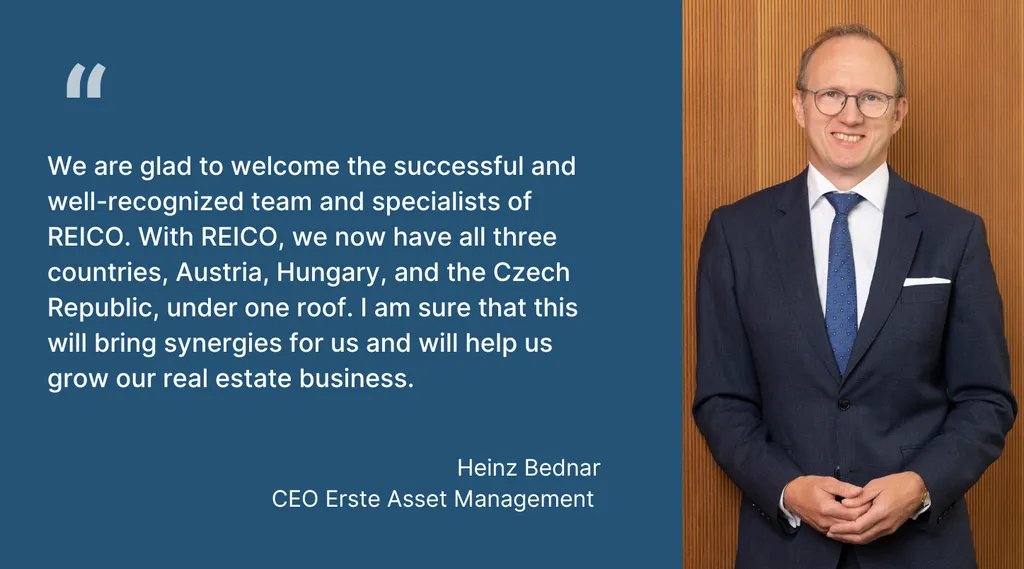 Heinz Bednar, CEO Erste Asset Management: “We are glad to welcome the successful and well-recognized team and specialists of REICO. With REICO, we now have all three countries, Austria, Hungary, and the Czech Republic, under one roof. I am sure that this will bring synergies for us and will help us grow our real estate business.”